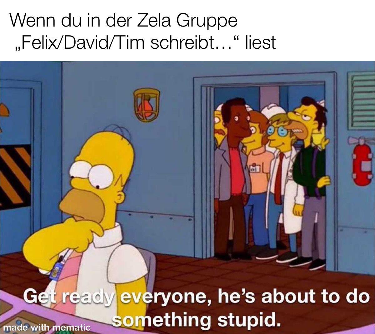 Wenn du in der Zela Gruppe "Felix/David/Tim schreibt..." liest: Homer Simpson sitzt nachdenklich an seinem Arbeitsplatz im Atomrkaftwerk vor vielen Knöpfen. Im hintergrund sieht man Lenny, Carl und viele weitere Arbeitskollegen durch die Tür schauen und Lenny sagt: "Get ready everyone, he's about to do something stupid."
