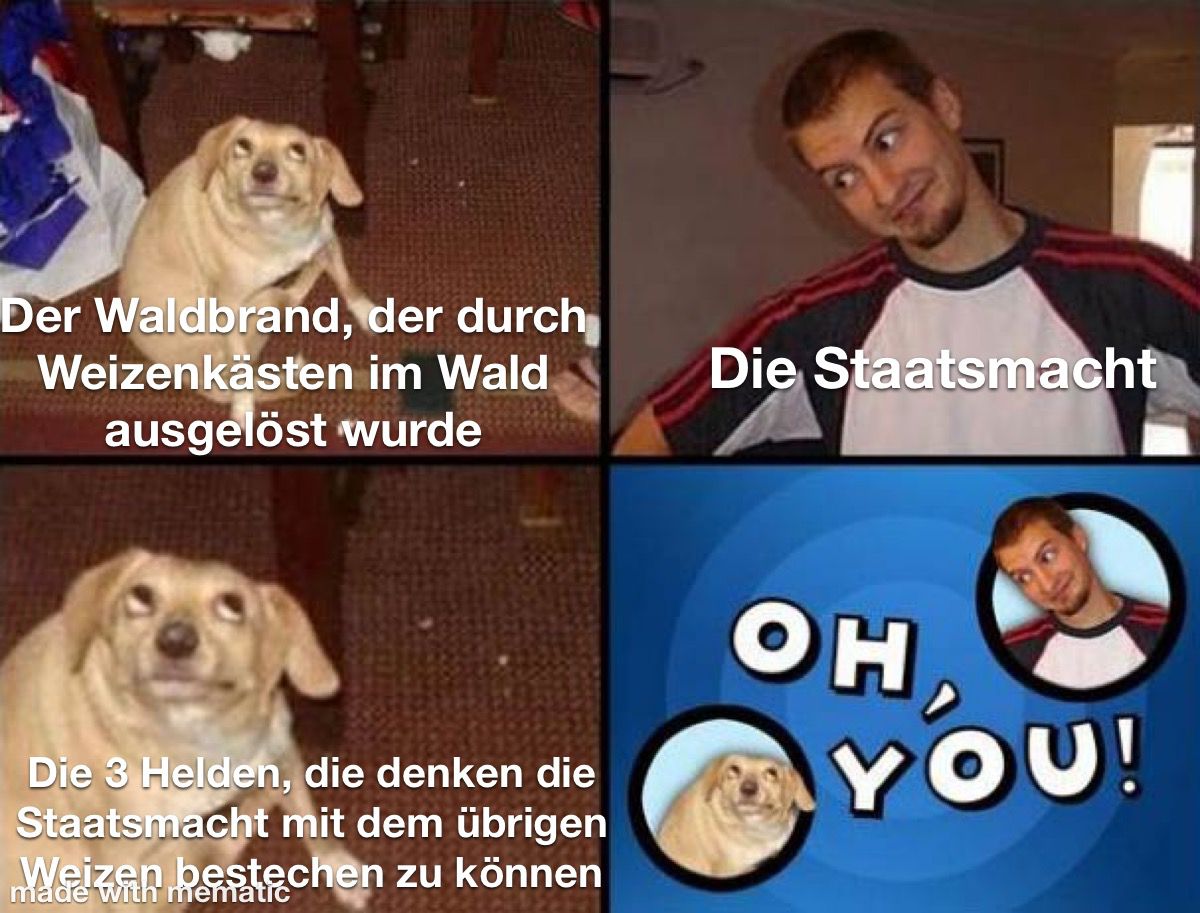 Bildquadrant 1: Hund schaut aus den augenwinkeln nach oben rechts; Unterschrift: "Der Waldbrand der durch Weizenkästen im Wald ausgelöst wurde". Quadrant 2: Mann schaut aus den Augenwinkeln nach unten links, kopf zur seite geneigt; Unterschrift: "Die Staatsmacht". Quadrant 3: Wie Quadrant 1 nur rein gezoomt und mit Unterschrift "Die 3 Helden, die Denken, die Staatsmacht mit den übrigen Weizen bestechen zu können". Quadrant 4: Hund unten links und Mann oben rechts kreisförmig ausgeschnitten auf blauem Hintergrund und zwischen ihenen die Schrift: "Oh, You!"